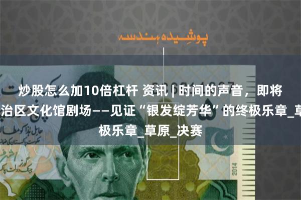 炒股怎么加10倍杠杆 资讯 | 时间的声音，即将唱响！自治区文化馆剧场——见证“银发绽芳华”的终极乐章_草原_决赛