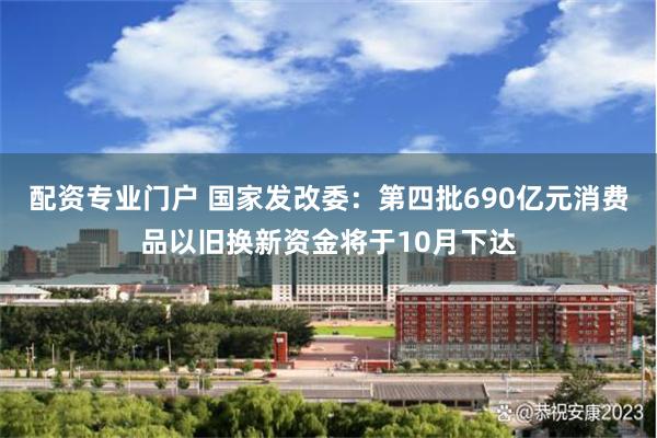 配资专业门户 国家发改委：第四批690亿元消费品以旧换新资金将于10月下达
