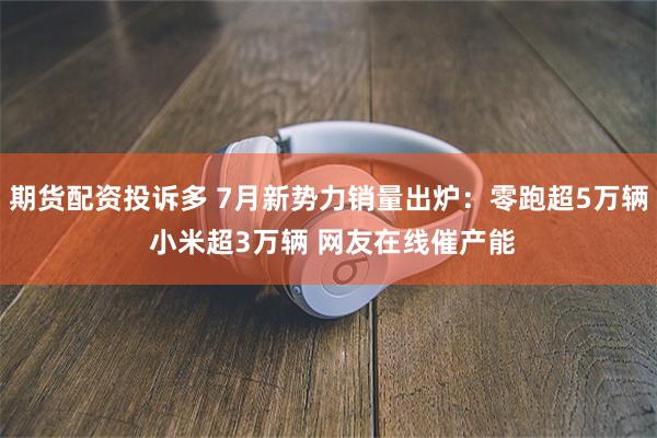 期货配资投诉多 7月新势力销量出炉：零跑超5万辆 小米超3万辆 网友在线催产能