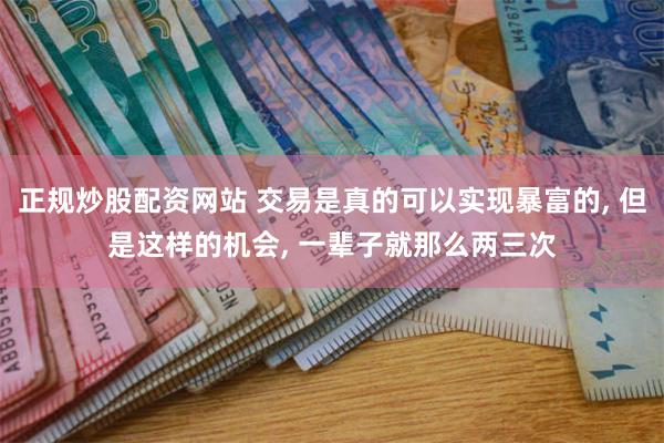 正规炒股配资网站 交易是真的可以实现暴富的, 但是这样的机会, 一辈子就那么两三次