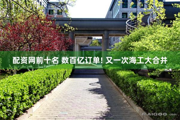 配资网前十名 数百亿订单! 又一次海工大合并