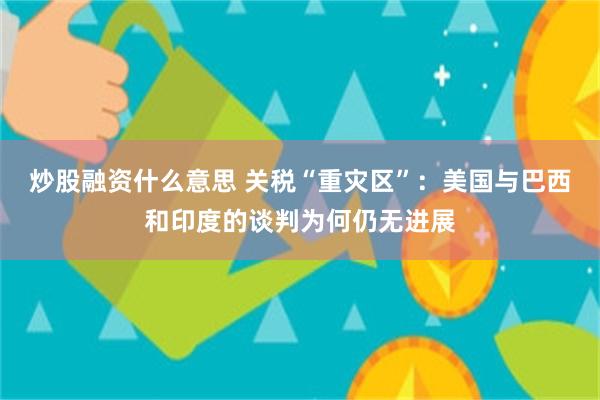 炒股融资什么意思 关税“重灾区”：美国与巴西和印度的谈判为何仍无进展