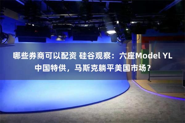 哪些券商可以配资 硅谷观察：六座Model YL中国特供，马斯克躺平美国市场？
