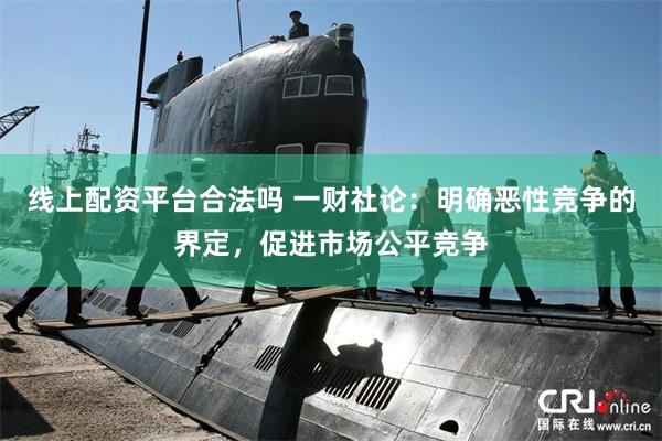 线上配资平台合法吗 一财社论：明确恶性竞争的界定，促进市场公平竞争