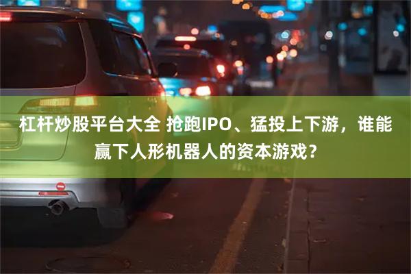 杠杆炒股平台大全 抢跑IPO、猛投上下游，谁能赢下人形机器人的资本游戏？