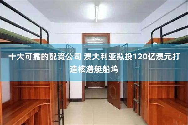 十大可靠的配资公司 澳大利亚拟投120亿澳元打造核潜艇船坞